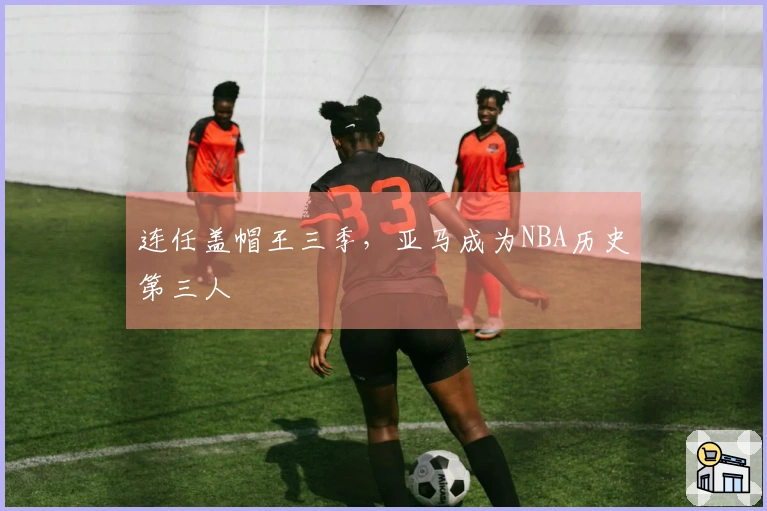 连任盖帽王三季，亚马成为NBA历史第三人