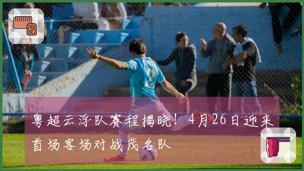 粤超云浮队赛程揭晓！4月26日迎来首场客场对战茂名队