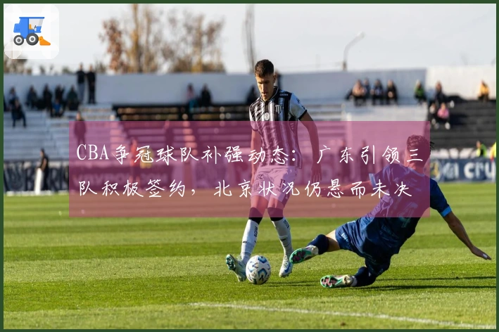 CBA争冠球队补强动态：广东引领三队积极签约，北京状况仍悬而未决