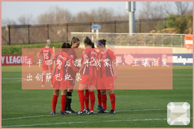 辛卡四年后携手战蒙卡，王曦雨复出创萨巴纪录