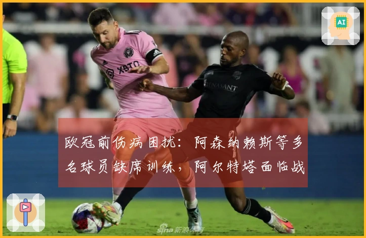 欧冠前伤病困扰：阿森纳赖斯等多名球员缺席训练，阿尔特塔面临战术挑战
