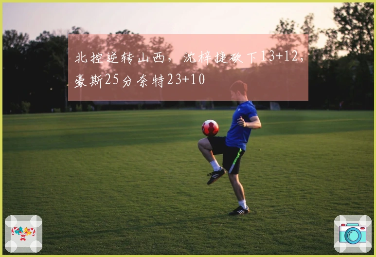 北控逆转山西，沈梓捷砍下13+12，豪斯25分奈特23+10
