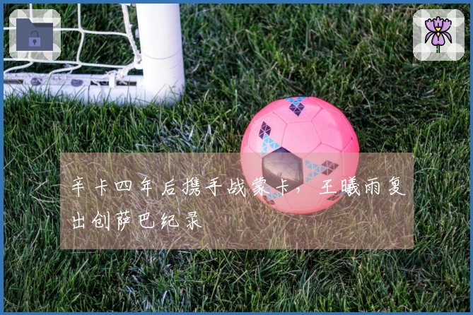 辛卡四年后携手战蒙卡，王曦雨复出创萨巴纪录