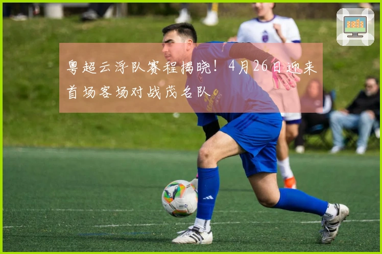 粤超云浮队赛程揭晓！4月26日迎来首场客场对战茂名队