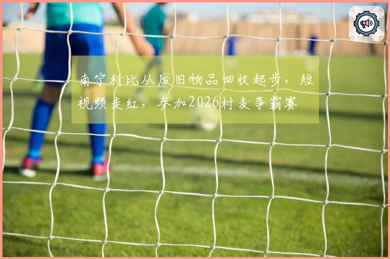 南宁科比从废旧物品回收起步，短视频走红，参加2026村麦争霸赛