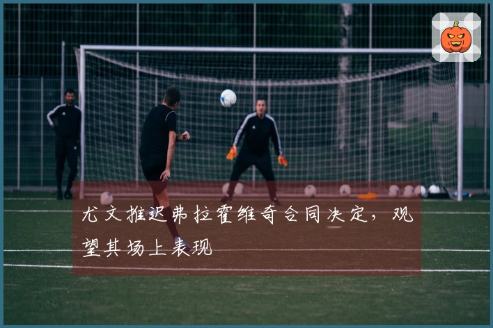 尤文推迟弗拉霍维奇合同决定，观望其场上表现