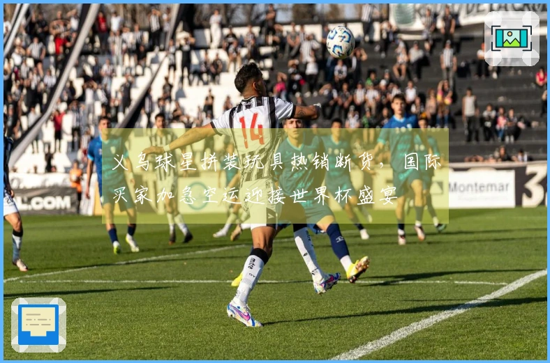 义乌球星拼装玩具热销断货，国际买家加急空运迎接世界杯盛宴