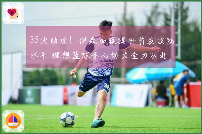 35次助攻!伊森回暖提升首发攻防水平 理想篮球齐心协力全力以赴