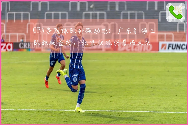 CBA争冠球队补强动态：广东引领三队积极签约，北京状况仍悬而未决