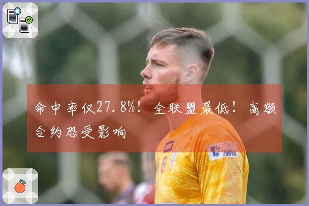 命中率仅27.8%！全联盟最低！高额合约恐受影响