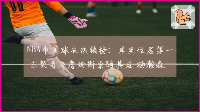 NBA中国球衣热销榜：库里位居第一 东契奇与詹姆斯紧随其后 杨瀚森排名第五