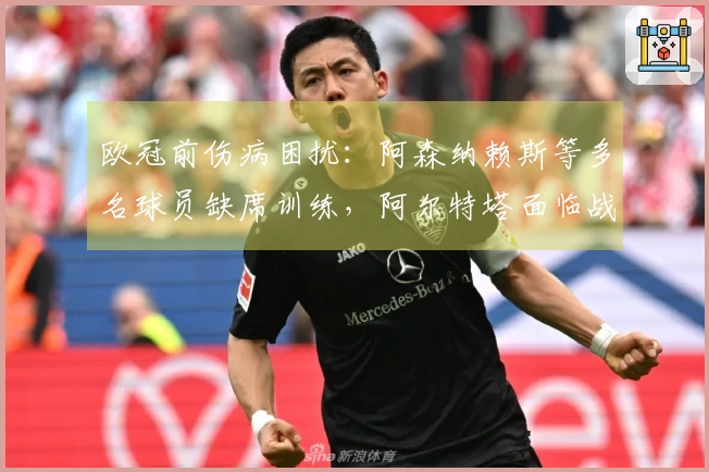 欧冠前伤病困扰：阿森纳赖斯等多名球员缺席训练，阿尔特塔面临战术挑战