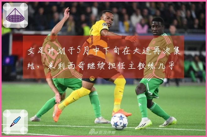 女足计划于5月中下旬在大连再次集结，米利西奇继续担任主教练几乎确定