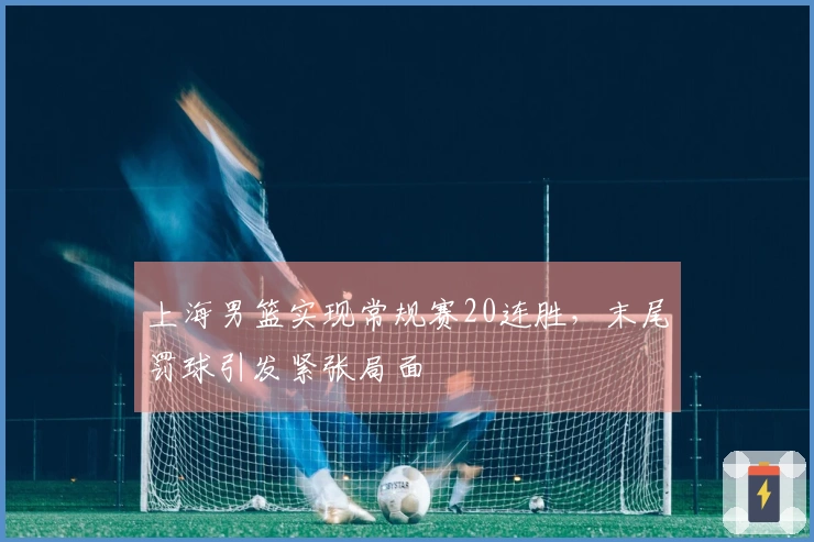 上海男篮实现常规赛20连胜，末尾罚球引发紧张局面