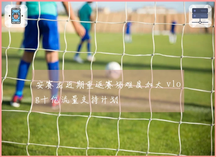 安赛龙近期重返赛场难度加大 vlog十亿流量支持计划