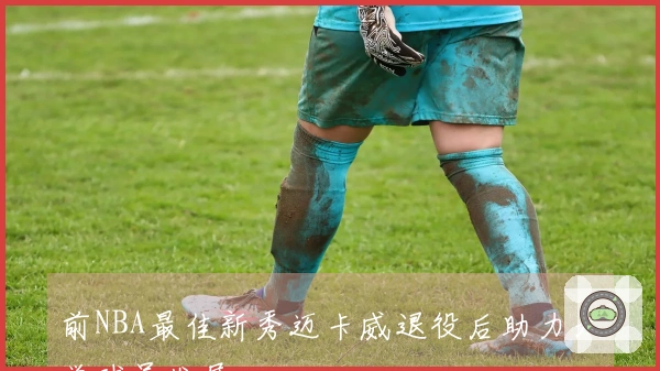 前NBA最佳新秀迈卡威退役后助力大学球员发展